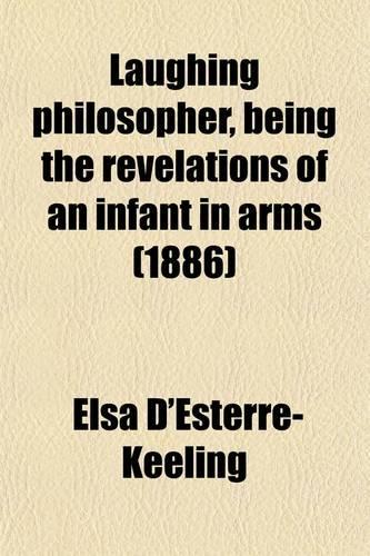 Laughing Philosopher, Being the Revelations of an Infant in Arms; An Absurdity, Together with Two Comic Plays (the True Story of Catherine Parr, and How the First Queen of England Was Wooed and Won)