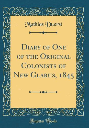 Diary of One of the Original Colonists of New Glarus, 1845 (Classic Reprint)