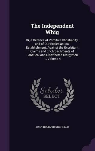 The Independent Whig: Or, a Defence of Primitive Christianity, and of Our Ecclesiastical Establishment, Against the Exorbitant Claims and Enchroachments of Fanatical and (English)