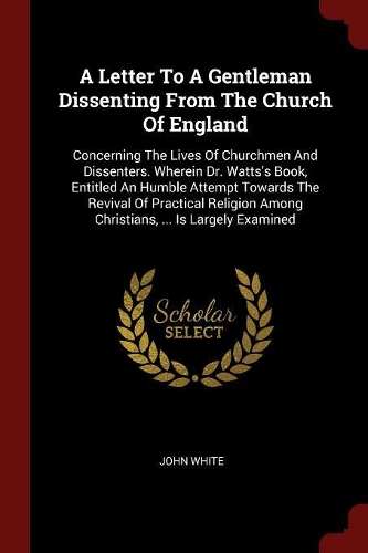 A Letter to a Gentleman Dissenting from the Church of England: Concerning the Lives of Churchmen and Dissenters. Wherein Dr. Watts's Book, Entitled an Humble Attempt Towards the Revival of Practical Religion Amo