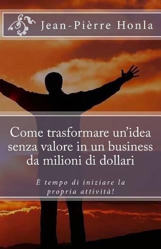 Come trasformare un idea senza valore in un business da milioni di dollari: È tempo di iniziare la propria attività!(Italian)