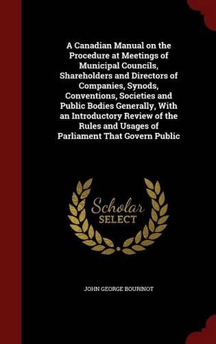 A Canadian Manual on the Procedure at Meetings of Municipal Councils, Shareholders and Directors of Companies, Synods, Conventions, Societies and Public Bodies Generally, With an Introductory Review of the Rules and Usages of Parliament That Govern