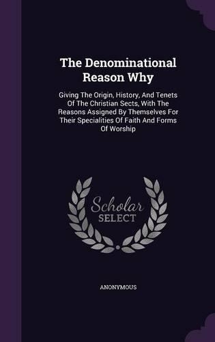The Denominational Reason Why: Giving the Origin, History, and Tenets of the Christian Sects, with the Reasons Assigned by Themselves for Their Specialities of Faith and Forms of 