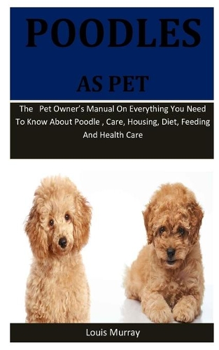 Poodles As Pet: The pet owner's manual on everything you need to know about Poodle, care, housing, diet, feeding and health care