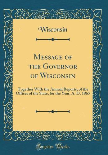 Message of the Governor of Wisconsin: Together With the Annual Reports, of the Offices of the State, for the Year, A. D. 1865 (Classic Reprint)