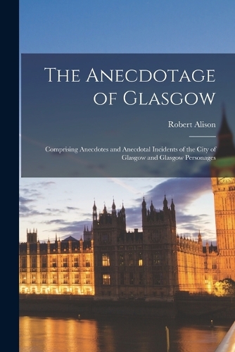 The Anecdotage of Glasgow: Comprising Anecdotes and Anecdotal Incidents of the City of Glasgow and Glasgow Personages