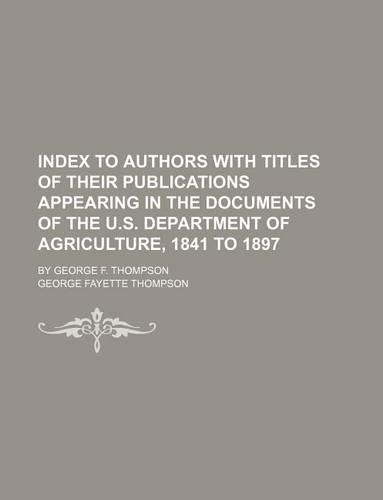 Index to Authors with Titles of Their Publications Appearing in the Documents of the U.S. Department of Agriculture, 1841 to 1897; By George F. Thompson