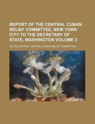 Report of the Central Cuban Relief Committee, New York City to the Secretary of State, Washington Volume 3: (English)