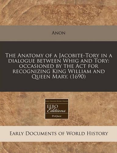The Anatomy of a Jacobite-Tory in a Dialogue Between Whig and Tory: Occasioned by the ACT for Recognizing King William and Queen Mary. (1690)(English)
