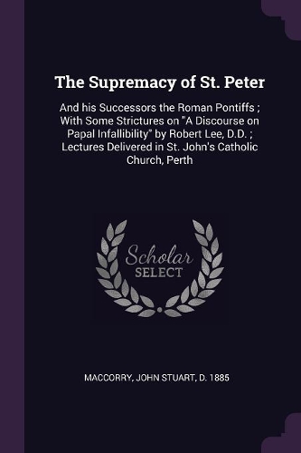 The Supremacy of St. Peter: And his Successors the Roman Pontiffs; With Some Strictures on A Discourse on Papal Infallibility by Robert Lee, D.D.; Lectures Delivered in St. Joh