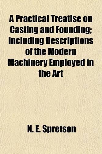 A Practical Treatise on Casting and Founding; Including Descriptions of the Modern Machinery Employed in the Art