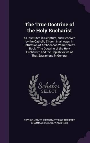 The True Doctrine of the Holy Eucharist: As Instituted in Scripture, and Received by the Catholic Church in All Ages, in Refutation of Archdeacon Wilberforce's Book, the Doctrine of the Hol(English)