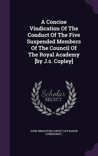 Concise Vindication Of The Conduct Of The Five Suspended Members Of The Council Of The Royal Academy [by J.s. Copley]: (English)