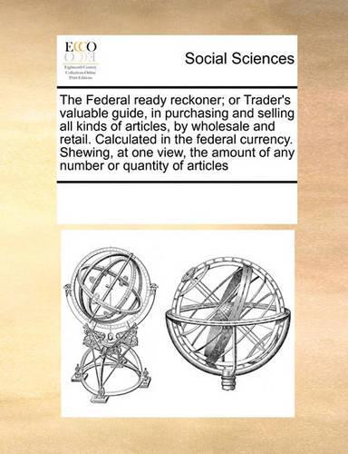 The Federal Ready Reckoner; Or Trader's Valuable Guide, in Purchasing and Selling All Kinds of Articles, by Wholesale and Retail. Calculated in the Federal Currency. Shewing, at One View, the Amount of Any Number or Quantity of Articles: (English)