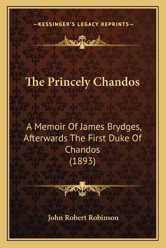 The Princely Chandos: A Memoir Of James Brydges, Afterwards The First Duke Of Chandos (1893)