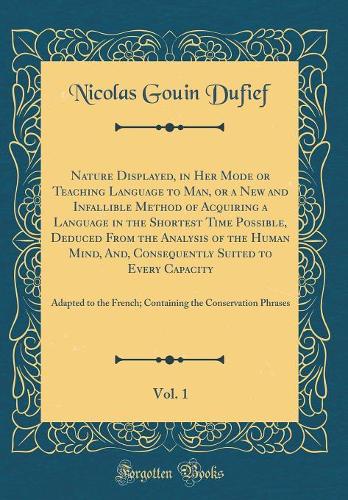 Nature Displayed, in Her Mode or Teaching Language to Man, or a New and Infallible Method of Acquiring a Language in the Shortest Time Possible, Deduced From the Analysis of the Human Mind, And, Consequently Suited to Every Capacity, Vol. 1: Adapte