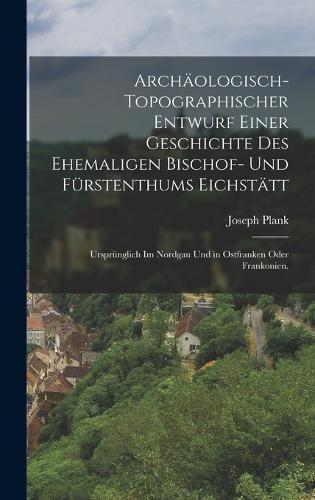 Archäologisch-Topographischer Entwurf einer Geschichte des Ehemaligen Bischof- und Fürstenthums Eichstätt: Ursprünglich im Nordgau und in Ostfranken oder Frankonien.
