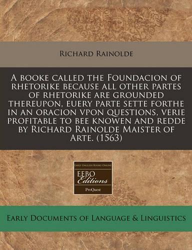 A Booke Called the Foundacion of Rhetorike Because All Other Partes of Rhetorike Are Grounded Thereupon, Euery Parte Sette Forthe in an Oracion Vpon Questions, Verie Profitable to Bee Knowen and Redde by Richard Rainolde Maister of Arte. (1563): (English)