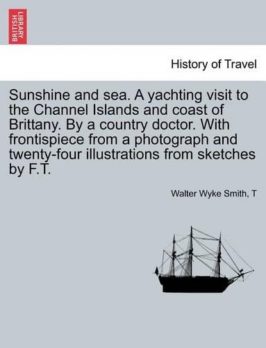 Sunshine and Sea. a Yachting Visit to the Channel Islands and Coast of Brittany. by a Country Doctor. with Frontispiece from a Photograph and Twenty-Four Illustrations from Sketches by F.T.