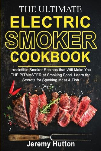 The Ultimate Electric Smoker Cookbook: Irresistible Smoker Recipes that Will Make You THE PITMASTER at Smoking Food. Learn the Secrets for Smoking Meat & Fish