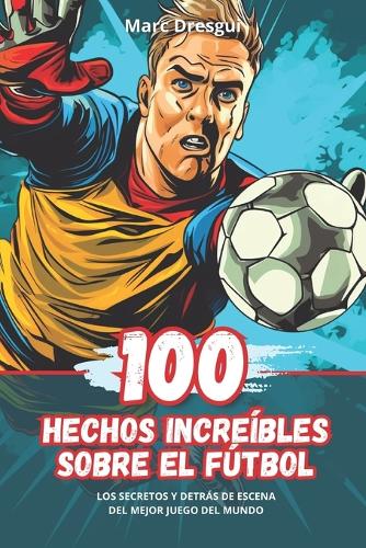 100 Hechos Increíbles sobre el Fútbol: Los Secretos y Detrás de Escena del Mejor Juego del Mundo