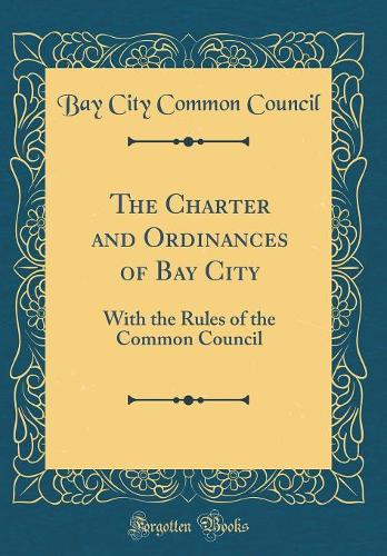 The Charter and Ordinances of Bay City: With the Rules of the Common Council (Classic Reprint)