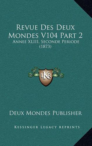 Revue Des Deux Mondes V104 Part 2: Annee XLIII, Seconde Periode (1873)(French)