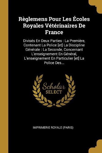 Règlemens Pour Les Écoles Royales Vétérinaires de France: Divisés En Deux Parties: La Première, Contenant La Police [et] La Discipline Générale: La Seconde, Concernant l'Enseignement En Général, l'Enseignem