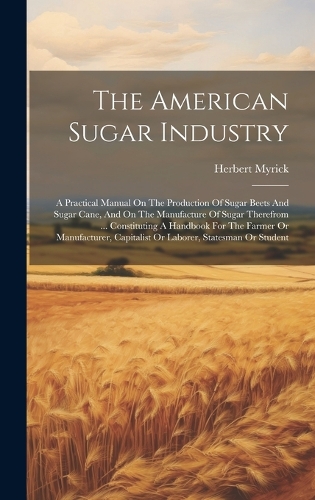 American Sugar Industry: A Practical Manual On The Production Of Sugar Beets And Sugar Cane, And On The Manufacture Of Sugar Therefrom ... Constituting A Handbook For The Fa