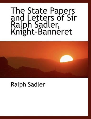 The State Papers and Letters of Sir Ralph Sadler, Knight-Banneret