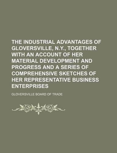The Industrial Advantages of Gloversville, N.Y., Together with an Account of Her Material Development and Progress and a Series of Comprehensive Sketches of Her Representative Business Enterprises