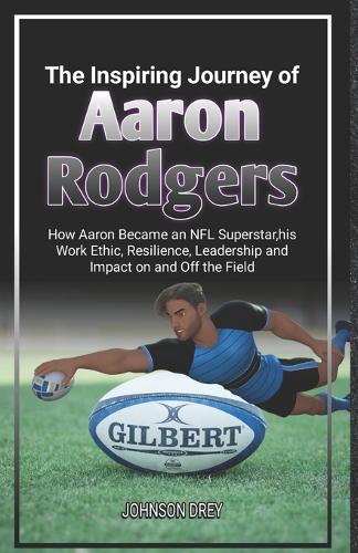 The Inspiring Journey of Aaron Rodgers: How Aaron Became an NFL Superstar, his Work Ethic, Resilience, Leadership and Impact on and Off the Field(The Biography of Football Stars)