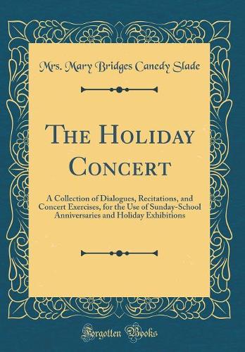 The Holiday Concert: A Collection of Dialogues, Recitations, and Concert Exercises, for the Use of Sunday-School Anniversaries and Holiday Exhibitions (Classic Reprint)