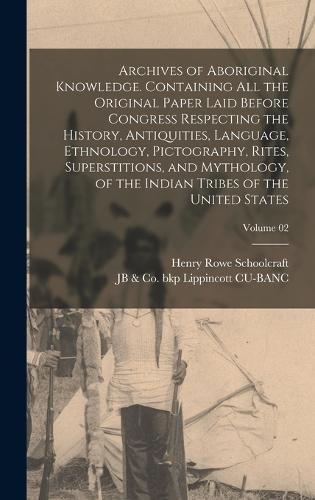Archives of Aboriginal Knowledge. Containing all the Original Paper Laid Before Congress Respecting the History, Antiquities, Language, Ethnology, Pictography, Rites, Superstitions, and Mythology, of the Indian Tribes of the United States; Volume 0