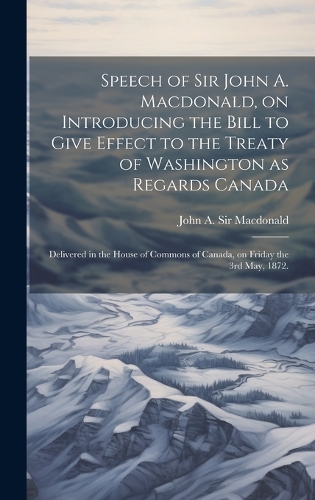 Speech of Sir John A. Macdonald, on Introducing the Bill to Give Effect to the Treaty of Washington as Regards Canada