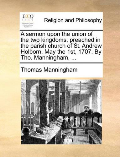 A Sermon Upon the Union of the Two Kingdoms, Preached in the Parish Church of St. Andrew Holborn, May the 1st, 1707. by Tho. Manningham, ...