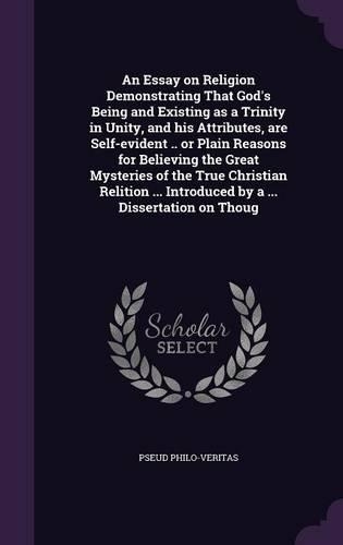 An Essay on Religion Demonstrating That God's Being and Existing as a Trinity in Unity, and his Attributes, are Self-evident .. or Plain Reasons for Believing the Great Mysteries of the True Christian Relition ... Introduced by a ... Dissertation o
