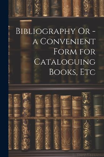 Bibliography Or - a Convenient Form for Cataloguing Books, Etc