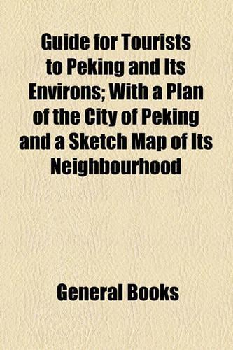 Guide for Tourists to Peking and Its Environs; With a Plan of the City of Peking and a Sketch Map of Its Neighbourhood