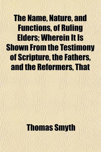 The Name, Nature, and Functions, of Ruling Elders; Wherein It Is Shown from the Testimony of Scripture, the Fathers, and the Reformers, That