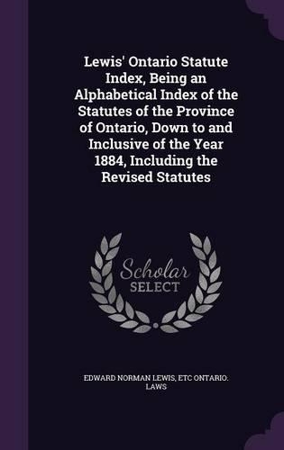 Lewis' Ontario Statute Index, Being an Alphabetical Index of the Statutes of the Province of Ontario, Down to and Inclusive of the Year 1884, Including the Revised Statutes