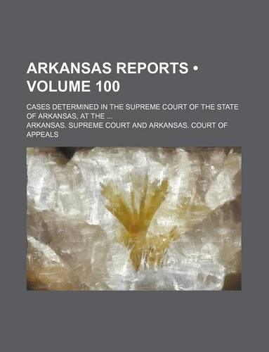Arkansas Reports (Volume 100); Cases Determined in the Supreme Court of the State of Arkansas, at the: (English)