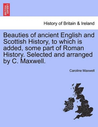 Beauties of Ancient English and Scottish History, to Which Is Added, Some Part of Roman History. Selected and Arranged by C. Maxwell.