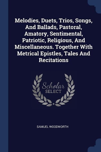 Melodies, Duets, Trios, Songs, And Ballads, Pastoral, Amatory, Sentimental, Patriotic, Religious, And Miscellaneous. Together With Metrical Epistles, Tales And Recitations