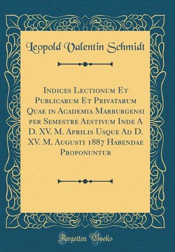 Indices Lectionum Et Publicarum Et Privatarum Quae in Academia Marburgensi per Semestre Aestivum Inde A D. XV. M. Aprilis Usque Ad D. XV. M. Augusti 1887 Habendae Proponuntur (Classic Reprint)