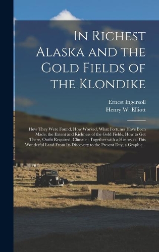 In Richest Alaska and the Gold Fields of the Klondike [microform]: How They Were Found, How Worked, What Fortunes Have Been Made, the Extent and Richness of the Gold Fields, How to Get There, Outfit Required, Climat