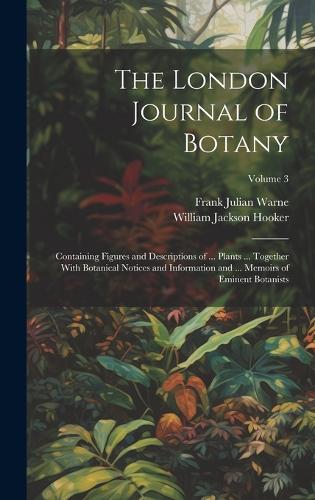 London Journal of Botany: Containing Figures and Descriptions of ... Plants ... Together With Botanical Notices and Information and ... Memoirs of Eminent Botanists; Volume 3