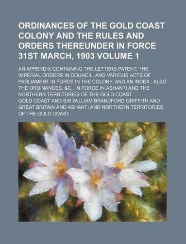 Ordinances of the Gold Coast Colony and the Rules and Orders Thereunder in Force 31st March, 1903; An Appendix Containing the Letters Patent; The Imperial Orders in Council, and Various Acts of Parliament in Force in the Colony, Volume 1