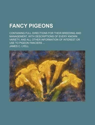 Fancy Pigeons; Containing Full Directions for Their Breeding and Management, with Descriptions of Every Known Variety, and All Other Information of Interest or Use to Pigeon Fanciers