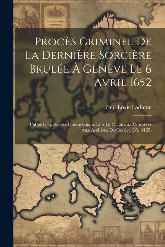 Procès Criminel De La Dernière Sorcière Brulée À Genève Le 6 Avril 1652: Publié D'après Des Documents Inédits Et Originaux Cinservés Aux Archives De Genève (no 3465)
